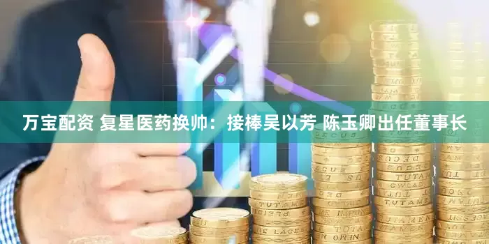 万宝配资 复星医药换帅：接棒吴以芳 陈玉卿出任董事长