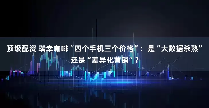 顶级配资 瑞幸咖啡“四个手机三个价格”：是“大数据杀熟”还是“差异化营销”？
