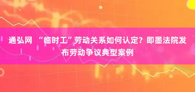通弘网  “临时工”劳动关系如何认定？即墨法院发布劳动争议典型案例