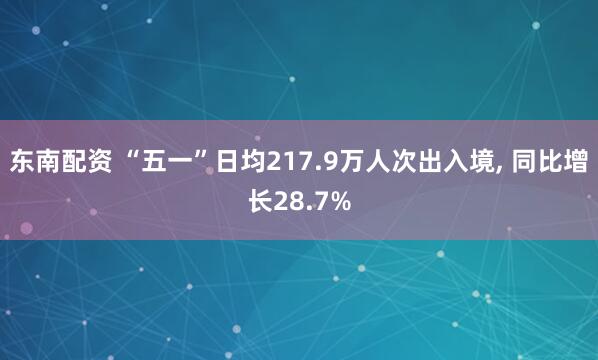 东南配资 “五一”日均217.9万人次出入境, 同比增长28.7%