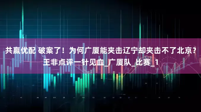 共赢优配 破案了！为何广厦能夹击辽宁却夹击不了北京？王非点评一针见血_广厦队_比赛_1