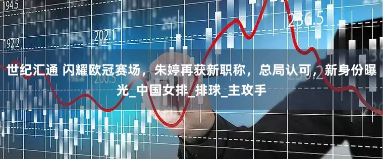 世纪汇通 闪耀欧冠赛场，朱婷再获新职称，总局认可，新身份曝光_中国女排_排球_主攻手