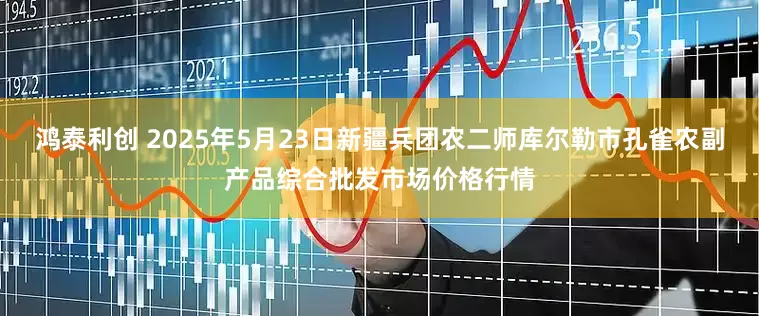 鸿泰利创 2025年5月23日新疆兵团农二师库尔勒市孔雀农副产品综合批发市场价格行情
