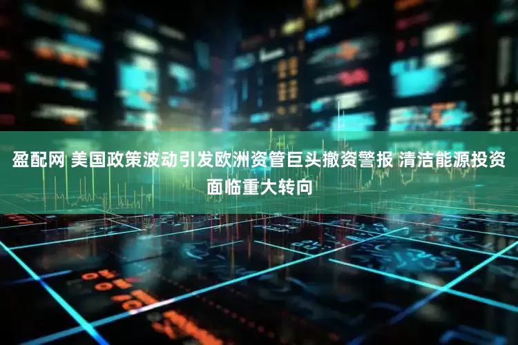 盈配网 美国政策波动引发欧洲资管巨头撤资警报 清洁能源投资面临重大转向