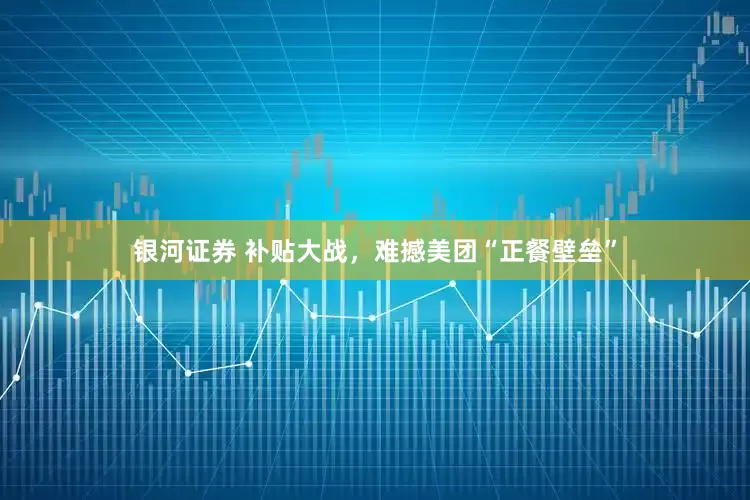 银河证券 补贴大战，难撼美团“正餐壁垒”
