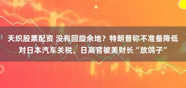 天织股票配资 没有回旋余地？特朗普称不准备降低对日本汽车关税，日高官被美财长“放鸽子”