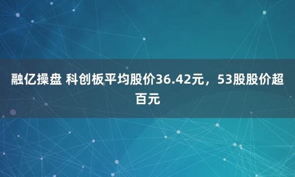 融亿操盘 科创板平均股价36.42元，53股股价超百元