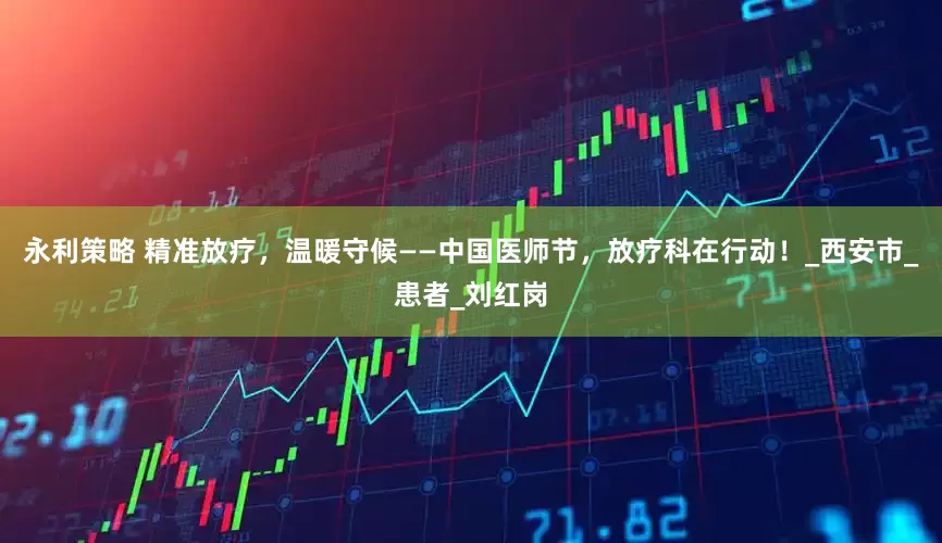 永利策略 精准放疗，温暖守候——中国医师节，放疗科在行动！_西安市_患者_刘红岗