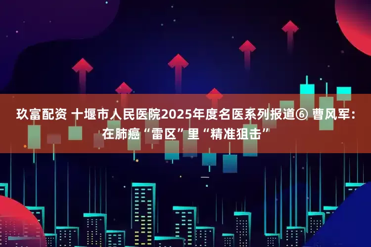 玖富配资 十堰市人民医院2025年度名医系列报道⑥ 曹风军：在肺癌“雷区”里“精准狙击”