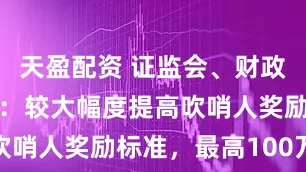 天盈配资 证监会、财政部征求意见：较大幅度提高吹哨人奖励标准，最高100万元