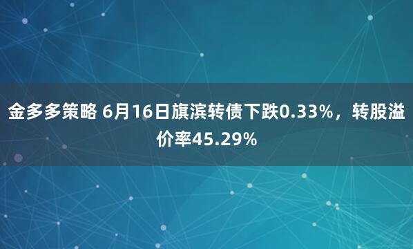 金多多策略 6月16日旗滨转债下跌0.33%，转股溢价率45.29%