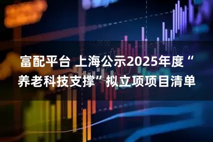 富配平台 上海公示2025年度“养老科技支撑”拟立项项目清单