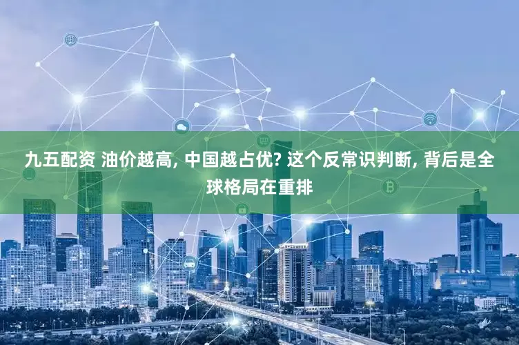 九五配资 油价越高, 中国越占优? 这个反常识判断, 背后是全球格局在重排