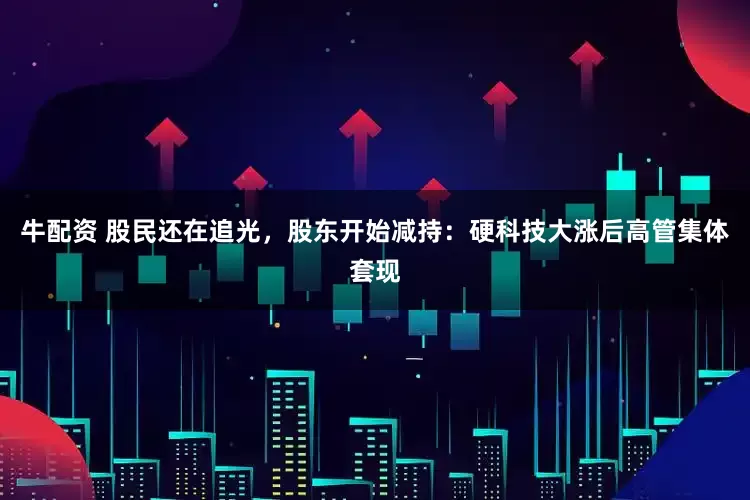 牛配资 股民还在追光，股东开始减持：硬科技大涨后高管集体套现