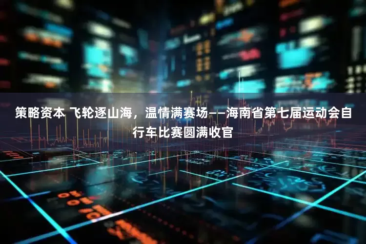 策略资本 飞轮逐山海，温情满赛场——海南省第七届运动会自行车比赛圆满收官